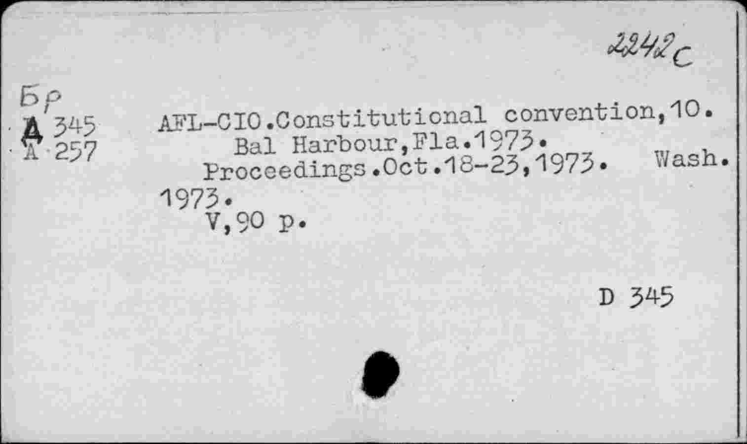 ﻿
Bp
A 5^5
•a 257
AFL-CIO.Constitutional convention,10.
Bal Harbour,Fla.1973»	„
Proceedings.Oct.18-23,19 z 3.	Jash•
1973.
V,90 p.
D 3^5